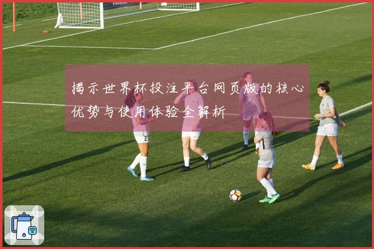 揭示世界杯投注平台网页版的核心优势与使用体验全解析
